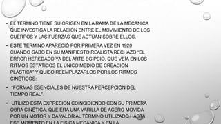 • EL TÉRMINO TIENE SU ORIGEN EN LA RAMA DE LA MECÁNICA
QUE INVESTIGA LA RELACIÓN ENTRE EL MOVIMIENTO DE LOS
CUERPOS Y LAS FUERZAS QUE ACTÚAN SOBRE ELLOS.
• ESTE TÉRMINO APARECIÓ POR PRIMERA VEZ EN 1920
CUANDO GABO EN SU MANIFIESTO REALISTA RECHAZÓ ―EL
ERROR HEREDADO YA DEL ARTE EGIPCIO, QUE VEÍA EN LOS
RITMOS ESTÁTICOS EL ÚNICO MEDIO DE CREACIÓN
PLÁSTICA‖ Y QUISO REEMPLAZARLOS POR LOS RITMOS
CINÉTICOS:

• ―FORMAS ESENCIALES DE NUESTRA PERCEPCIÓN DEL
TIEMPO REAL‖.
• UTILIZÓ ESTA EXPRESIÓN COINCIDIENDO CON SU PRIMERA
OBRA CINÉTICA, QUE ERA UNA VARILLA DE ACERO MOVIDA
POR UN MOTOR Y DA VALOR AL TÉRMINO UTILIZADO HASTA

 