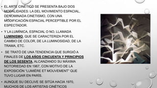 • EL ARTE CINÉTICO SE PRESENTA BAJO DOS
MODALIDADES: LA DEL MOVIMIENTO ESPACIAL,
DENOMINADA CINETISMO, CON UNA
MODIFICACIÓN ESPACIAL PERCEPTIBLE POR EL
ESPECTADOR.
• Y LA LUMÍNICA, ESPACIAL O NO, LLAMADA
LUMINISMO, QUE SE CARACTERIZA POR EL
CAMBIO DE COLOR, DE LA LUMINOSIDAD, DE LA
TRAMA, ETC.
• SE TRATÓ DE UNA TENDENCIA QUE SURGIÓ A
FINALES DE LOS AÑOS CINCUENTA Y PRINCIPIOS
DE LOS SESENTA, ALCANZANDO SU MÁXIMA
NOTORIEDAD EN 1967, CON MOTIVO DE LA
EXPOSICIÓN ―LUMIÈRE ET MOUVEMENT‖ QUE
TUVO LUGAR EN PARÍS.
• AUNQUE SU DECLIVE SE SITÚA HACIA 1970,
MUCHOS DE LOS ARTISTAS CINÉTICOS

 