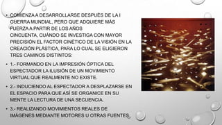 • COMIENZA A DESARROLLARSE DESPUÉS DE LA I
GUERRA MUNDIAL, PERO QUE ADQUIERE MÁS
FUERZA A PARTIR DE LOS AÑOS
CINCUENTA, CUÁNDO SE INVESTIGA CON MAYOR
PRECISIÓN EL FACTOR CINÉTICO DE LA VISIÓN EN LA
CREACIÓN PLÁSTICA, PARA LO CUAL SE ELIGIERON
TRES CAMINOS DISTINTOS:
• 1.- FORMANDO EN LA IMPRESIÓN ÓPTICA DEL
ESPECTADOR LA ILUSIÓN DE UN MOVIMIENTO
VIRTUAL QUE REALMENTE NO EXISTE.
• 2.- INDUCIENDO AL ESPECTADOR A DESPLAZARSE EN
EL ESPACIO PARA QUE ASÍ SE ORGANICE EN SU
MENTE LA LECTURA DE UNA SECUENCIA.
• 3.- REALIZANDO MOVIMIENTOS REALES DE
IMÁGENES MEDIANTE MOTORES U OTRAS FUENTES.

 