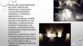 • ENTRE LAS CARACTERÍSTICAS
DEL ARTE CINÉTICO SE
DESTACAN: EL RECHAZO A
CUALQUIER REFERENTE
NARRATIVO, LITERARIO O
ANECDÓTICO; LA
DESVINCULACIÓN DE LA OBRA
DE ARTE CON RESPECTO A SU
CREADOR, LA ABOLICIÓN DEL
SOPORTE TRADICIONAL DEL
CUADRO, LA INCORPORACIÓN
DE MATERIALES INÉDITOS PARA
LA CREACIÓN
ARTÍSTICA, (PLÁSTICOS, CIRCUI
TOS ELÉCTRICOS, FLÉXIT, ETC.)
Y LA INTENCIÓN DE INSERTARSE
EN LA VIDA PÚBLICA DE LA
CIUDAD, FORMANDO PARTE DEL

 