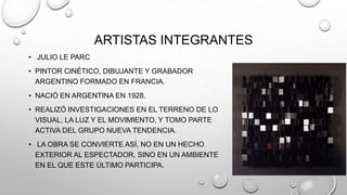 ARTISTAS INTEGRANTES
• JULIO LE PARC
• PINTOR CINÉTICO, DIBUJANTE Y GRABADOR
ARGENTINO FORMADO EN FRANCIA.
• NACIÓ EN ARGENTINA EN 1928.
• REALIZÓ INVESTIGACIONES EN EL TERRENO DE LO
VISUAL, LA LUZ Y EL MOVIMIENTO, Y TOMO PARTE
ACTIVA DEL GRUPO NUEVA TENDENCIA.
• LA OBRA SE CONVIERTE ASÍ, NO EN UN HECHO
EXTERIOR AL ESPECTADOR, SINO EN UN AMBIENTE
EN EL QUE ESTE ÚLTIMO PARTICIPA.

 