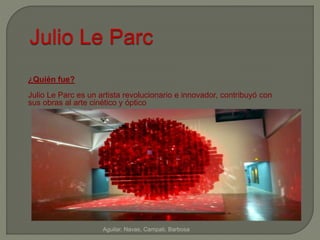 Julio Le Parc 
Aguilar, Navas, Campati, Barbosa 
¿Quién fue? 
Julio Le Parc es un artista revolucionario e innovador, contribuyó con 
sus obras al arte cinético y óptico 
 