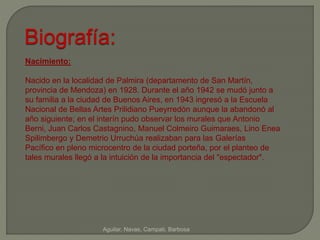 Biografía: 
Aguilar, Navas, Campati, Barbosa 
Nacimiento: 
Nacido en la localidad de Palmira (departamento de San Martín, 
provincia de Mendoza) en 1928. Durante el año 1942 se mudó junto a 
su familia a la ciudad de Buenos Aires, en 1943 ingresó a la Escuela 
Nacional de Bellas Artes Prilidiano Pueyrredón aunque la abandonó al 
año siguiente; en el interín pudo observar los murales que Antonio 
Berni, Juan Carlos Castagnino, Manuel Colmeiro Guimaraes, Lino Enea 
Spilimbergo y Demetrio Urruchúa realizaban para las Galerías 
Pacífico en pleno microcentro de la ciudad porteña, por el planteo de 
tales murales llegó a la intuición de la importancia del "espectador". 
 