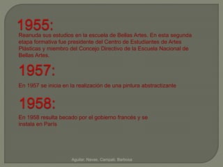 1955: 
Reanuda sus estudios en la escuela de Bellas Artes. En esta segunda 
etapa formativa fue presidente del Centro de Estudiantes de Artes 
Plásticas y miembro del Concejo Directivo de la Escuela Nacional de 
Bellas Artes. 
1957: 
En 1957 se inicia en la realización de una pintura abstractizante 
1958: 
En 1958 resulta becado por el gobierno francés y se 
instala en París 
Aguilar, Navas, Campati, Barbosa 
 