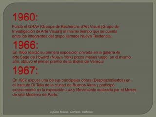 1960: 
Fundó el GRAV (Groupe de Recherche d'Art Visuel [Grupo de 
Investigación de Arte Visual]) al mismo tiempo que se cuenta 
entre los integrantes del grupo llamado Nueva Tendencia. 
1966: 
En 1966 realizó su primera exposición privada en la galería de 
arte Sage de Howard (Nueva York) pocos meses luego, en el mismo 
año, obtuvo el primer premio de la Bienal de Venecia 
1967: 
En 1967 expuso una de sus principales obras (Desplazamientos) en 
el Instituto Di Tella de la ciudad de Buenos Aires y participó 
exitosamente en la exposición Luz y Movimiento realizada por el Museo 
de Arte Moderno de París. 
Aguilar, Navas, Campati, Barbosa 
 