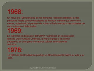 1968: 
En mayo de 1968 participó de los llamados "atelieres (talleres) de las 
personas" hasta que fue expulsado de Francia, medida que duró cinco 
meses, obteniendo el permiso de volver a París merced a las protestas de 
otros artistas e intelectuales. 
1969: 
En 1969 tras la disolución del GRAV y participar en la exposición 
llamada Ocho Artistas Cinéticos, le Parc regresó a la pintura 
trabajando en una gama de catorce colores estrictamente 
definidos. 
1978: 
La BBC de filial londinense produjo un film documental sobre su vida y su 
obra. 
Aguilar, Navas, Campati, Barbosa 
 