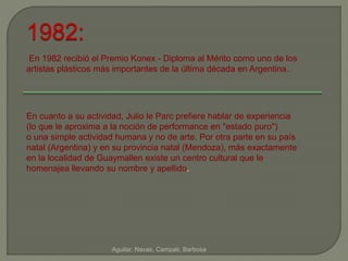En 1982 recibió el Premio Konex - Diploma al Mérito como uno de los 
artistas plásticos más importantes de la última década en Argentina. 
Aguilar, Navas, Campati, Barbosa 
1982: 
En cuanto a su actividad, Julio le Parc prefiere hablar de experiencia 
(lo que le aproxima a la noción de performance en "estado puro") 
o una simple actividad humana y no de arte. Por otra parte en su país 
natal (Argentina) y en su provincia natal (Mendoza), más exactamente 
en la localidad de Guaymallen existe un centro cultural que le 
homenajea llevando su nombre y apellido. 
