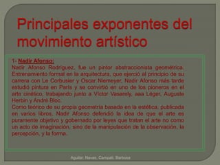 Principales exponentes del 
movimiento artístico 
1- Nadir Afonso: 
Nadir Afonso Rodríguez, fue un pintor abstraccionista geométrica. 
Entrenamiento formal en la arquitectura, que ejerció al principio de su 
carrera con Le Corbusier y Oscar Niemeyer, Nadir Afonso más tarde 
estudió pintura en París y se convirtió en uno de los pioneros en el 
arte cinético, trabajando junto a Víctor Vasarely, aaa Léger, Auguste 
Herbin y André Bloc. 
Como teórico de su propia geometría basada en la estética, publicada 
en varios libros, Nadir Afonso defendió la idea de que el arte es 
puramente objetivo y gobernado por leyes que tratan el arte no como 
un acto de imaginación, sino de la manipulación de la observación, la 
percepción, y la forma. 
Aguilar, Navas, Campati, Barbosa 
 