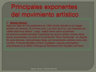 Principales exponentes 
del movimiento artístico 
2 - Getulio Alviani: 
Nació en Italia el 5 de septiembre de 1939. Alviani estudió en el colegio 
artístico de Venecia. Su primera obra, Los hilos de la luz, fue inspirada por 
cables eléctricos aéreos. Luego, realizó obras sobre superficies 
de aluminio pulidas llamadas Superficies de textura vibrátil. Dichas obras 
fueron presentadas con éxito en la exhibición "Nove Tendencije", en Zagreb. 
En esos tiempos, intercambiaba ideas con renombrados artistas como Julio 
Le Parc, François Morellet y Enrico Castellani, quienes participaban 
activamente en el GRAV ("Groupe de Recherce d'Art Visuelle") de París. 
Aguilar, Navas, Campati, Barbosa 
 