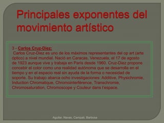 Principales exponentes del 
movimiento artístico 
3 - Carlos Cruz-Díez: 
Carlos Cruz-Diez es uno de los máximos representantes del op art (arte 
óptico) a nivel mundial. Nació en Caracas, Venezuela, el 17 de agosto 
de 1923 aunque vive y trabaja en París desde 1960. Cruz-Diez propone 
concebir el color como una realidad autónoma que se desarrolla en el 
tiempo y en el espacio real sin ayuda de la forma o necesidad de 
soporte. Su trabajo abarca ocho investigaciones: Additive, Physichromie, 
Induction Chromatique, Chromointerférence, Transchromie, 
Chromosaturation, Chromoscope y Couleur dans l’espace. 
Aguilar, Navas, Campati, Barbosa 
 