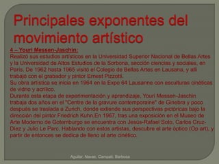 Principales exponentes del 
movimiento artístico 
4 – Youri Messen-Jaschin: 
Realizó sus estudios artísticos en la Universidad Superior Nacional de Bellas Artes 
y la Universidad de Altos Estudios de la Sorbona, sección ciencias y sociales, en 
París. De 1962 hasta 1965 visitó el Colegio de Bellas Artes en Lausana, y allí 
trabajó con el grabador y pintor Ernest Pizzotti. 
Su obra artística se inicia en 1964 en la Expo 64 Lausanne con esculturas cinéticas 
de vidrio y acrílico. 
Durante esta etapa de experimentación y aprendizaje, Youri Messen-Jaschin 
trabaja dos años en el "Centre de la gravure contemporaine" de Ginebra y poco 
después se traslada a Zurich, donde extiende sus perspectivas pictóricas bajo la 
dirección del pintor Friedrich Kuhn.En 1967, tras una exposición en el Museo de 
Arte Moderno de Gotemburgo se encuentra con Jesús-Rafael Soto, Carlos Cruz- 
Díez y Julio Le Parc. Hablando con estos artistas, descubre el arte óptico (Op art), y 
partir de entonces se dedica de lleno al arte cinético. 
Aguilar, Navas, Campati, Barbosa 
 