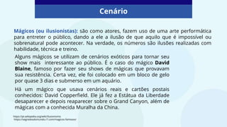 Mágicos (ou ilusionistas): são como atores, fazem uso de uma arte performática
para entreter o público, dando a ele a ilusão de que aquilo que é impossível ou
sobrenatural pode acontecer. Na verdade, os números são ilusões realizadas com
habilidade, técnica e treino.
Cenário
Alguns mágicos se utilizam de cenários exóticos para tornar seu
show mais interessante ao público. É o caso do mágico David
Blaine, famoso por fazer seu shows de mágicas que provavam
sua resistência. Certa vez, ele foi colocado em um bloco de gelo
por quase 3 dias e submerso em um aquário.
Há um mágico que usava cenários reais e cartões postais
conhecidos: David Copperfield. Ele já fez a Estátua da Liberdade
desaparecer e depois reaparecer sobre o Grand Canyon, além de
mágicas com a conhecida Muralha da China.
https://pt.wikipedia.org/wiki/Ilusionismo
https://segredosdomundo.r7.com/magicos-famosos/
 
