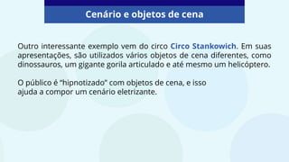 Outro interessante exemplo vem do circo Circo Stankowich. Em suas
apresentações, são utilizados vários objetos de cena diferentes, como
dinossauros, um gigante gorila articulado e até mesmo um helicóptero.
O público é “hipnotizado” com objetos de cena, e isso
ajuda a compor um cenário eletrizante.
Cenário e objetos de cena
 