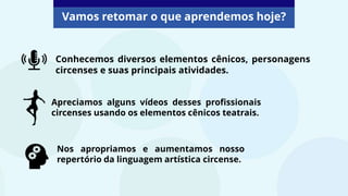 Conhecemos diversos elementos cênicos, personagens
circenses e suas principais atividades.
Apreciamos alguns vídeos desses profissionais
circenses usando os elementos cênicos teatrais.
Nos apropriamos e aumentamos nosso
repertório da linguagem artística circense.
Vamos retomar o que aprendemos hoje?
 