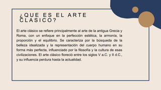 El arte clásico se refiere principalmente al arte de la antigua Grecia y
Roma, con un enfoque en la perfección estética, la armonía, la
proporción y el equilibrio. Se caracteriza por la búsqueda de la
belleza idealizada y la representación del cuerpo humano en su
forma más perfecta, influenciado por la filosofía y la cultura de esas
civilizaciones. El arte clásico floreció entre los siglos V a.C. y II d.C.,
y su influencia perdura hasta la actualidad.
¿ Q U E E S E L A R T E
C L A S I C O ?
 