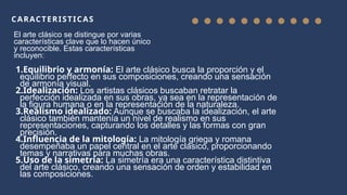 CARACTERISTICAS
El arte clásico se distingue por varias
características clave que lo hacen único
y reconocible. Estas características
incluyen:
1.Equilibrio y armonía: El arte clásico busca la proporción y el
equilibrio perfecto en sus composiciones, creando una sensación
de armonía visual.
2.Idealización: Los artistas clásicos buscaban retratar la
perfección idealizada en sus obras, ya sea en la representación de
la figura humana o en la representación de la naturaleza.
3.Realismo idealizado: Aunque se buscaba la idealización, el arte
clásico también mantenía un nivel de realismo en sus
representaciones, capturando los detalles y las formas con gran
precisión.
4.Influencia de la mitología: La mitología griega y romana
desempeñaba un papel central en el arte clásico, proporcionando
temas y narrativas para muchas obras.
5.Uso de la simetría: La simetría era una característica distintiva
del arte clásico, creando una sensación de orden y estabilidad en
las composiciones.
 