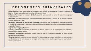 Fidias: Escultor griego, responsable de la creación de la estatua de Atenea en el Partenón y la estatua de
Zeus en Olimpia, una de las siete maravillas del mundo antiguo.
Policleto: Famoso por su escultura "El Doríforo", en la que desarrolló un canon de proporciones para el
cuerpo humano.
Práxíteles: Escultor conocido por sus representaciones más realistas y suaves de las figuras humanas,
como la "Afrodita de Cnido".
Escultores anónimos de los retratos romanos: Los romanos eran conocidos por sus retratos realistas,
a menudo de emperadores y figuras prominentes. Algunos ejemplos incluyen los retratos de Julio César y el
emperador Augusto.
Arquitectos Griegos y Romanos
Ictinos y Calícrates: Arquitectos del Partenón en Atenas, crearon uno de los templos más perfectos y
representativos del arte clásico.
Apolodoro de Damasco: Arquitecto romano conocido por su trabajo en el Panteón de Roma y otras
estructuras monumentales.
Vitruvio: Arquitecto y teórico romano, autor de "De Architectura", un tratado que influiría en la arquitectura
del Renacimiento. Es conocido por su concepto de las proporciones ideales, que influyó en la arquitectura
clásica y renacentista
E X P O N E N T E S P R I N C I P A L E S
 