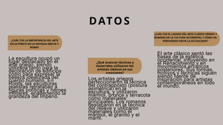 ¿CUÁL FUE LA IMPORTANCIA DEL ARTE
ESCULTÓRICO EN LA ANTIGUA GRECIA Y
ROMA?
DATOS
La escultura ocupó un
lugar destacado en el
arte griego, siendo
utilizada tanto para la
decoración de edificios
como para expresar la
belleza idealizada del
cuerpo humano. En
Roma, las esculturas
realistas retrataban a
figuras políticas y héroes
militares, enalteciendo la
grandeza del Imperio.
Los artistas griegos
perfeccionaron la técnica
del contrapposto (postura
asimétrica) en la
escultura, y utilizaron
mármol, bronce y terracota
como materiales
principales. Los romanos
destacaron en la técnica
del relieve y utilizaron
materiales como el
mármol, el granito y el
marfil.
El arte clásico sentó las
bases de la estética
occidental, influyendo en
el Renacimiento y en
movimientos artísticos
posteriores. Sus formas,
motivos y técnicas siguen
siendo fuente de
inspiración para artistas
contemporáneos en todo
el mundo.
¿CUÁL FUE EL LEGADO DEL ARTE CLÁSICO GRIEGO Y
ROMANO EN LA CULTURA OCCIDENTAL Y CÓMO HA
PERDURADO HASTA LA ACTUALIDAD?
¿Qué avances técnicos y
materiales utilizaron los
artistas clásicos en sus
creaciones?
 