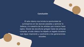 Conclusión
El arte clásico nos brinda la oportunidad de
sumergirnos en las épocas pasadas y apreciar la
belleza y la maestría de los artistas que vivieron hace
siglos. Desde las esculturas griegas hasta las pinturas
romanas, el arte clásico ha dejado un legado duradero
que sigue inspirando y cautivando a las generaciones
actuales.
 