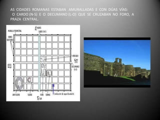 AS CIDADES ROMANAS ESTABAN AMURALLADAS E CON DÚAS VÍAS:
 O CARDO (N-S) E O DECUMANO (L-O) QUE SE CRUZABAN NO FORO, A
PRAZA CENTRAL.
 