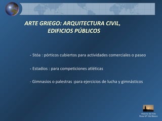 ARTE GRIEGO: ARQUITECTURA CIVIL,
EDIFICIOS PÚBLICOS
- Stóa : pórticos cubiertos para actividades comerciales o paseo
- Estadios : para competiciones atléticas
- Gimnasios o palestras :para ejercicios de lucha y gimnásticos
Historia del Arte
Rosa Mª Vilá Blasco
 