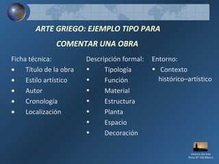 ARTE GRIEGO: EJEMPLO TIPO PARA
COMENTAR UNA OBRA
Ficha técnica:
• Título de la obra
• Estilo artístico
• Autor
• Cronología
• Localización
Descripción formal:
• Tipología
• Función
• Material
• Estructura
• Planta
• Espacio
• Decoración
Entorno:
• Contexto
histórico–artístico
Historia del Arte
Rosa Mª Vilá Blasco
 