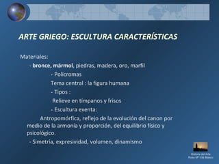 ARTE GRIEGO: ESCULTURA CARACTERÍSTICAS
Materiales:
- bronce, mármol, piedras, madera, oro, marfil
- Polícromas
Tema central : la figura humana
- Tipos :
Relieve en tímpanos y frisos
- Escultura exenta:
Antropomórfica, reflejo de la evolución del canon por
medio de la armonía y proporción, del equilibrio físico y
psicológico.
- Simetría, expresividad, volumen, dinamismo
Historia del Arte
Rosa Mª Vilá Blasco
 