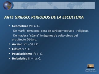 ARTE GRIEGO: PERIODOS DE LA ESCULTURA
• Geométrico VIII a. C.
De marfil, terracota, cera de carácter votivo o religioso.
De madera “xóana” imágenes de culto obras del
arquitecto Dédalo.
• Arcaico VII – VI a.C.
• Clásico V a. C.
• Postclasicismo IV a. C.
• Helenístico III – I a. C.
Historia del Arte
Rosa Mª Vilá Blasco
 