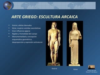 ARTE GRIEGO: ESCULTURA ARCAICA
• Koúroi, atletas desnudos
• Kórai, mujeres vestidas sacerdotisas
• Gran influencia egipcia
• Rigidez y frontalidad del cuerpo
• Monumentalidad y concepción
esquemática geométrica,
desproporción y expresión antinatural.
Koúroi Kórai
Historia del Arte
Rosa Mª Vilá Blasco
 