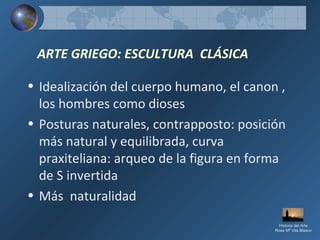 ARTE GRIEGO: ESCULTURA CLÁSICA
• Idealización del cuerpo humano, el canon ,
los hombres como dioses
• Posturas naturales, contrapposto: posición
más natural y equilibrada, curva
praxiteliana: arqueo de la figura en forma
de S invertida
• Más naturalidad
Historia del Arte
Rosa Mª Vilá Blasco
 
