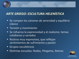 ARTE GRIEGO: ESCULTURA HELENÍSTICA
• Se rompen los cánones de serenidad y equilibrio
clásico
• Tensión y movimiento
• Se refuerza la expresividad y el realismo: temas
cotidianos y variados
• Rostros muy expresivos, que reflejan
sentimientos de sufrimiento y pasión
• Grupos escultóricos
• Distintas escuelas: Rodas, Pérgamo, Atenas
Historia del Arte
Rosa Mª Vilá Blasco
 