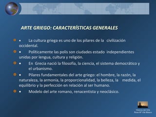 ARTE GRIEGO: CARACTERÍSTICAS GENERALES
• La cultura griega es uno de los pilares de la civilización
occidental.
• Políticamente las polis son ciudades estado independientes
unidas por lengua, cultura y religión.
• En Grecia nació la filosofía, la ciencia, el sistema democrático y
el urbanismo.
• Pilares fundamentales del arte griego: el hombre, la razón, la
naturaleza, la armonía, la proporcionalidad, la belleza, la medida, el
equilibrio y la perfección en relación al ser humano.
• Modelo del arte romano, renacentista y neoclásico.
Historia del Arte
Rosa Mª Vilá Blasco
 