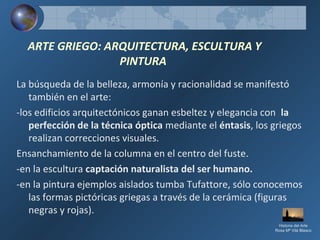 ARTE GRIEGO: ARQUITECTURA, ESCULTURA Y
PINTURA
La búsqueda de la belleza, armonía y racionalidad se manifestó
también en el arte:
-los edificios arquitectónicos ganan esbeltez y elegancia con la
perfección de la técnica óptica mediante el éntasis, los griegos
realizan correcciones visuales.
Ensanchamiento de la columna en el centro del fuste.
-en la escultura captación naturalista del ser humano.
-en la pintura ejemplos aislados tumba Tufattore, sólo conocemos
las formas pictóricas griegas a través de la cerámica (figuras
negras y rojas).
Historia del Arte
Rosa Mª Vilá Blasco
 