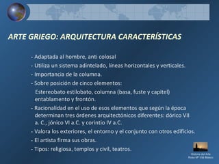 ARTE GRIEGO: ARQUITECTURA CARACTERÍSTICAS
- Adaptada al hombre, anti colosal
- Utiliza un sistema adintelado, líneas horizontales y verticales.
- Importancia de la columna.
- Sobre posición de cinco elementos:
Estereobato estilobato, columna (basa, fuste y capitel)
entablamento y frontón.
- Racionalidad en el uso de esos elementos que según la época
determinan tres órdenes arquitectónicos diferentes: dórico VII
a. C., jónico VI a.C. y corintio IV a.C.
- Valora los exteriores, el entorno y el conjunto con otros edificios.
- El artista firma sus obras.
- Tipos: religiosa, templos y civil, teatros.
Historia del Arte
Rosa Mª Vilá Blasco
 