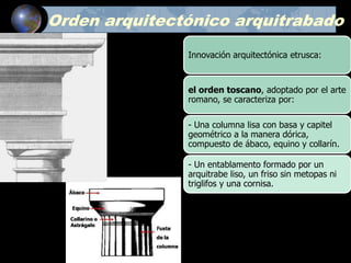 Orden arquitectónico arquitrabado
Innovación arquitectónica etrusca:
el orden toscano, adoptado por el arte
romano, se caracteriza por:
- Una columna lisa con basa y capitel
geométrico a la manera dórica,
compuesto de ábaco, equino y collarín.
- Un entablamento formado por un
arquitrabe liso, un friso sin metopas ni
triglifos y una cornisa.
 