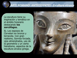 ARTE ROMANO: ANTECEDENTES - Escultura etrusca
La escultura tiene su
inspiración y temática en
el ámbito funerario
destacando los
sarcófagos.
Ej. Los esposos de
Cerveteri en bronce y
terracota. Con gran
realismo, Sonrisa forzada,
ojos almendrados, uso de
la geometría y un cierto
hieratismo, aspectos de la
escultura arcaica griega.
 