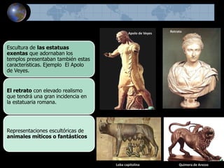 Escultura de las estatuas
exentas que adornaban los
templos presentaban también estas
características. Ejemplo El Apolo
de Veyes.
El retrato con elevado realismo
que tendrá una gran incidencia en
la estatuaria romana.
Representaciones escultóricas de
animales míticos o fantásticos
Loba capitolina
Apolo de Veyes
Quimera de Arezzo
Retrato
 