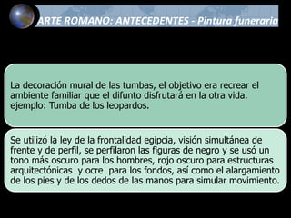ARTE ROMANO: ANTECEDENTES - Pintura funeraria
La decoración mural de las tumbas, el objetivo era recrear el
ambiente familiar que el difunto disfrutará en la otra vida.
ejemplo: Tumba de los leopardos.
Se utilizó la ley de la frontalidad egipcia, visión simultánea de
frente y de perfil, se perfilaron las figuras de negro y se usó un
tono más oscuro para los hombres, rojo oscuro para estructuras
arquitectónicas y ocre para los fondos, así como el alargamiento
de los pies y de los dedos de las manos para simular movimiento.
 