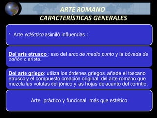 ARTE ROMANO
CARACTERÍSTICAS GENERALES
· Arte ecléctico asimiló influencias :
Del arte etrusco : uso del arco de medio punto y la bóveda de
cañón o arista.
Del arte griego: utiliza los órdenes griegos, añade el toscano
etrusco y el compuesto creación original del arte romano que
mezcla las volutas del jónico y las hojas de acanto del corintio.
Arte práctico y funcional más que estético
 