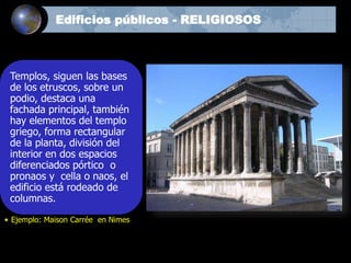 Templos, siguen las bases
de los etruscos, sobre un
podio, destaca una
fachada principal, también
hay elementos del templo
griego, forma rectangular
de la planta, división del
interior en dos espacios
diferenciados pórtico o
pronaos y cella o naos, el
edificio está rodeado de
columnas.
• Ejemplo: Maison Carrée en Nimes
Edificios públicos - RELIGIOSOS
 