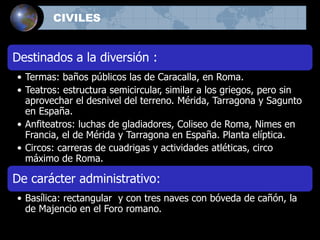 Destinados a la diversión :
• Termas: baños públicos las de Caracalla, en Roma.
• Teatros: estructura semicircular, similar a los griegos, pero sin
aprovechar el desnivel del terreno. Mérida, Tarragona y Sagunto
en España.
• Anfiteatros: luchas de gladiadores, Coliseo de Roma, Nimes en
Francia, el de Mérida y Tarragona en España. Planta elíptica.
• Circos: carreras de cuadrigas y actividades atléticas, circo
máximo de Roma.
De carácter administrativo:
• Basílica: rectangular y con tres naves con bóveda de cañón, la
de Majencio en el Foro romano.
CIVILES
 