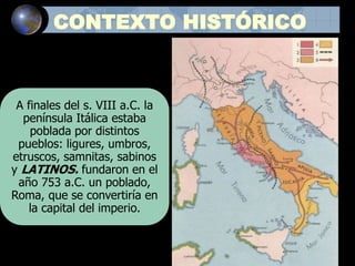 CONTEXTO HISTÓRICO
A finales del s. VIII a.C. la
península Itálica estaba
poblada por distintos
pueblos: ligures, umbros,
etruscos, samnitas, sabinos
y LATINOS. fundaron en el
año 753 a.C. un poblado,
Roma, que se convertiría en
la capital del imperio.
 