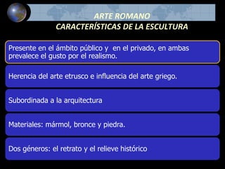 ARTE ROMANO
CARACTERÍSTICAS DE LA ESCULTURA
Presente en el ámbito público y en el privado, en ambas
prevalece el gusto por el realismo.
Herencia del arte etrusco e influencia del arte griego.
Subordinada a la arquitectura
Materiales: mármol, bronce y piedra.
Dos géneros: el retrato y el relieve histórico
 