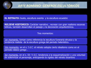 ARTE ROMANO: GÉNEROS ESCULTÓRICOS
EL RETRATO: busto, escultura exenta y la escultura ecuestre
RELIEVE HISTORICO: Carácter narrativo , recrean con gran realismo escenas
bélicas, también desarrollan el paisaje y la decoración arquitectónica.
Tres momentos:
1er momento, toman como referencia la escultura funeraria etrusca y la
tendencia realista de la escultura griega del periodo helenístico.
2do momento, en el s. I d.C. el retrato adopta cierto idealismo como en el
periodo clásico griego .
3er momento, en el s. III- V d.C. tendencia a la esquematización y una voluntad
de solemnizar al personaje, anticipando la rigidez del retrato bizantino
 
