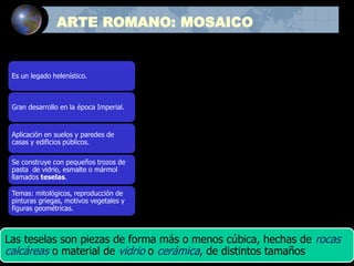 ARTE ROMANO: MOSAICO
Es un legado helenístico.
Gran desarrollo en la época Imperial.
Aplicación en suelos y paredes de
casas y edificios públicos.
Se construye con pequeños trozos de
pasta de vidrio, esmalte o mármol
llamados teselas.
Temas: mitológicos, reproducción de
pinturas griegas, motivos vegetales y
figuras geométricas.
Las teselas son piezas de forma más o menos cúbica, hechas de rocas
calcáreas o material de vidrio o cerámica, de distintos tamaños
 