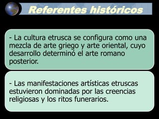Referentes históricos
- La cultura etrusca se configura como una
mezcla de arte griego y arte oriental, cuyo
desarrollo determinó el arte romano
posterior.
- Las manifestaciones artísticas etruscas
estuvieron dominadas por las creencias
religiosas y los ritos funerarios.
 