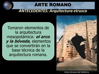 ARTE ROMANO
ANTECEDENTES: Arquitectura etrusca
Tomaron elementos de
la arquitectura
mesopotámica: el arco
y la bóveda, elementos
que se convertirán en la
base técnica de la
arquitectura romana.
Arco etrusco de Volterra
 