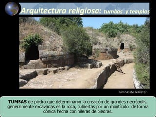 Tumbas de Cerveteri
TUMBAS de piedra que determinaron la creación de grandes necrópolis,
generalmente excavadas en la roca, cubiertas por un montículo de forma
cónica hecha con hileras de piedras.
Arquitectura religiosa: tumbas y templos
 