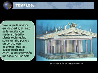Solo la parte inferior
era de piedra, el resto
se levantaba con
madera o ladrillo,
planta rectangular,
sobre un alto podio y
un pórtico con
columnas, tras las
cuales había tres
cellas, aunque también
los había de una sola.
Recreación de un templo etrusco
TEMPLOS:
 