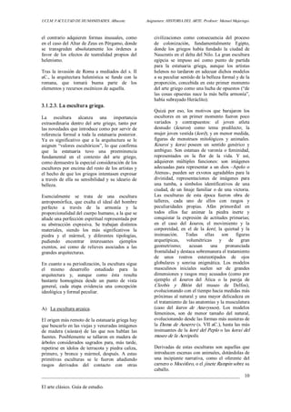UCLM. FACULTAD DE HUMANIDADES. Albacete.  Asignatura: HISTORIA DEL ARTE. Profesor: Manuel Mujeriego. 
_________________________________________________________________________________ 
El arte clásico. Guía de estudio. 
10 
el  contrario  adquieren  formas  inusuales,  como 
en el caso del Altar de Zeus en Pérgamo, donde 
se  transgreden  absolutamente  los  órdenes  a 
favor  de  los  efectos  de  teatralidad  propios  del 
helenismo. 
Tras la invasión de Roma a mediados del s. II 
aC.,  la arquitectura helenística  se  funde  con  la 
romana,  que  tomará  buena  parte  de  los 
elementos y recursos escénicos de aquella. 
3.1.2.3. La escultura griega. 
La  escultura  alcanza  una  importancia 
extraordinaria  dentro  del  arte  griego,  tanto  por 
las novedades que introduce como por servir de 
referencia formal a toda la estatuaria posterior. 
Ya  es  significativo  que  a  la  arquitectura  se  le 
asignen “valores escultóricos”, lo que confirma 
que  la  estatuaria  tuvo  una  preeminencia 
fundamental  en  el  contexto  del  arte  griego, 
como demuestra la especial consideración de los 
escultores por encima del resto de los artistas y 
el hecho de que los griegos intentasen expresar 
a través de ella su sensibilidad y  su ideario de 
belleza. 
Esencialmente  se  trata  de  una  escultura 
antropomórfica, que exalta el ideal del hombre 
perfecto  a  través  de  la  armonía  y  la 
proporcionalidad del cuerpo humano, a la que se 
añade una perfección espiritual representada por 
su  abstracción  expresiva.  Se  trabajan  distintos 
materiales,  siendo  los  más  significativos  la 
piedra  y  el  mármol,  y  diferentes  tipologías, 
pudiendo  encontrar  interesantes  ejemplos 
exentos,  así  como  de  relieves  asociados  a  las 
grandes arquitecturas. 
En cuanto a su periodización, la escultura sigue 
el  mismo  desarrollo  estudiado  para  la 
arquitectura  y,  aunque  como  ésta  resulta 
bastante  homogénea  desde  un  punto  de  vista 
general,  cada  etapa  evidencia  una  concepción 
ideológica y formal peculiar. 
A)  La escultura arcaica. 
El origen más remoto de la estatuaria griega hay 
que buscarlo en las viejas y veneradas imágenes 
de  madera  (xóanas)  de  las  que  nos  hablan  las 
fuentes. Posiblemente se tallaron en madera de 
árboles  considerados  sagrados  para, más  tarde, 
repetirse en ídolos de terracota y piedra caliza, 
primero,  y  bronce  y  mármol,  después.  A  estas 
primitivas  esculturas  se  le  fueron  añadiendo 
rasgos  derivados  del  contacto  con  otras 
civilizaciones  como  consecuencia  del  proceso 
de  colonización,  fundamentalmente  Egipto, 
donde  los  griegos  había  fundado  la  ciudad  de 
Naucratis en el delta del Nilo. La gran escultura 
egipcia  se  impuso  así  como  punto  de  partida 
para  la  estatuaria  griega,  aunque  los  artistas 
helenos no tardaron en adecuar dichos modelos 
a su peculiar sentido de la belleza formal y de la 
proporción, concebida en este primer momento 
del arte griego como una lucha de opuestos (“de 
las cosas opuestas nace la más bella armonía”, 
había subrayado Heráclito). 
Quizá  por  eso,  los  motivos  que  barajaron  los 
escultores  en  un  primer  momento  fueron  poco 
variados  y  contrapuestos:  el  joven  atleta 
desnudo  (kouros)  como  tema  predilecto;  la 
mujer joven vestida (koré); y en menor medida, 
figuras  de  monstruos  mitológicos  y  animales. 
Kouroi  y  korai  poseen  un  sentido  genérico  y 
ambiguo. Son estatuas de varonía o feminidad, 
representados  en  la  flor  de  la  vida.  Y  así, 
adquieren  múltiples  funciones:  son  imágenes 
adecuadas para representar a un dios –Apolo o 
Atenea­, pueden ser exvotos agradables para la 
divinidad,  representaciones  de  imágenes  para 
una  tumba,  a  símbolos  identificativos  de  una 
ciudad, de un linaje familiar o de una victoria. 
Las  esculturas  de  esta  época  fueron  obra  de 
talleres,  cada  uno  de  ellos  con  rasgos  y 
peculiaridades  propias.  Afán  primordial  en 
todos  ellos  fue  animar  la  piedra  inerte  y 
conquistar  la  expresión  de  actitudes  primarias; 
en  el  caso  del  kouros,  el  movimiento  y  la 
corporeidad,  en  el  de  la  koré,  la  quietud  y  la 
insinuación.  Todas  ellas  son  figuras 
arquetípicas,  volumétricas  y  de  gran 
geometrismo;  acusan  una  pronunciada 
frontalidad y destaca sobremanera el tratamiento 
de  unos  rostros  estereotipados  de  ojos 
globulares  y  sonrisa  enigmática.  Los  modelos 
masculinos  iniciales  suelen  ser  de  grandes 
dimensiones y rasgos muy acusados (como por 
ejemplo  el  kouros  del  Ática  o  la  pareja  de 
Cleobis  y  Bitón  del  museo  de  Delfos), 
evolucionando con el tiempo hacia medidas más 
próximas al natural y una mayor delicadeza en 
el tratamiento de las anatomías y la musculatura 
(caso  del  kuros  de  Anavyssos).  Los  modelos 
femeninos,  son  de  menor  tamaño  del  natural, 
evolucionando desde las formas más austeras de 
la Dama de Auxerre (s. VII aC.), hasta las más 
insinuantes de la koré del Peplo o las korai del 
museo de la Acrópolis. 
Derivadas  de  estas  esculturas  son  aquellas  que 
introducen escenas con animales, dotándolas de 
una  incipiente  narrativa,  como  el  oferente  del 
carnero o Mocóforo, o el jinete Rampin sobre su 
caballo.
 